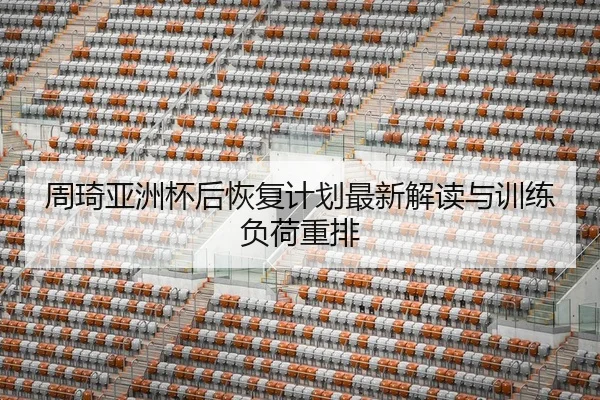 周琦亚洲杯后恢复计划最新解读与训练负荷重排
